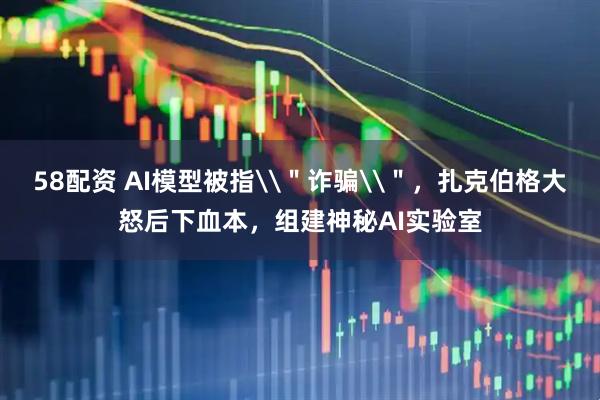 58配资 AI模型被指\＂诈骗\＂，扎克伯格大怒后下血本，组建神秘AI实验室