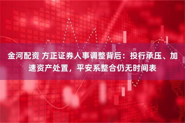 金河配资 方正证券人事调整背后：投行承压、加速资产处置，平安系整合仍无时间表