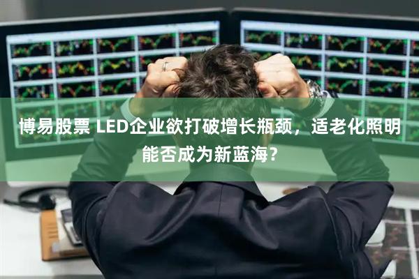 博易股票 LED企业欲打破增长瓶颈，适老化照明能否成为新蓝海？
