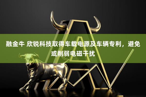 融金牛 欣锐科技取得车载电源及车辆专利，避免或削弱电磁干扰