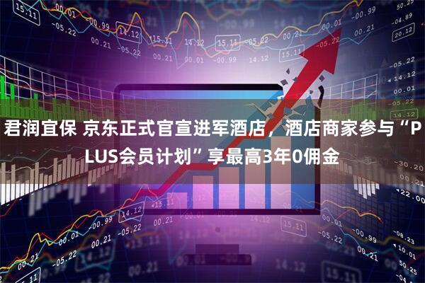 君润宜保 京东正式官宣进军酒店，酒店商家参与“PLUS会员计划”享最高3年0佣金