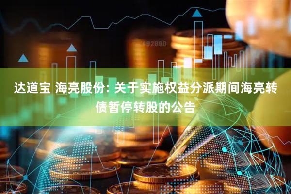 达道宝 海亮股份: 关于实施权益分派期间海亮转债暂停转股的公告