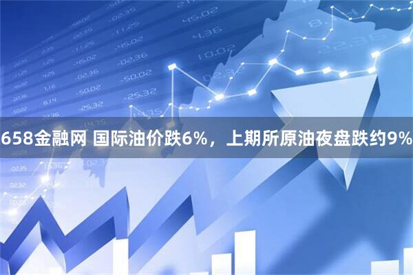 658金融网 国际油价跌6%，上期所原油夜盘跌约9%