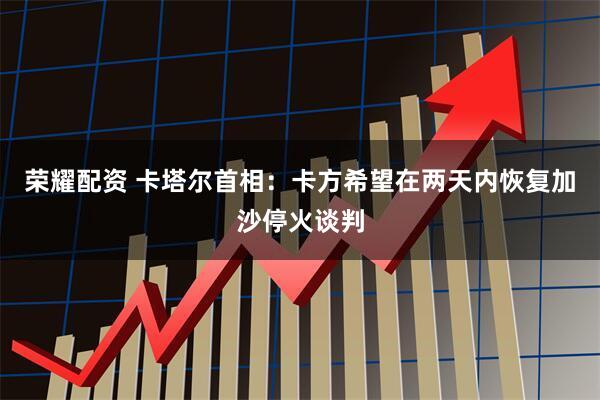 荣耀配资 卡塔尔首相：卡方希望在两天内恢复加沙停火谈判