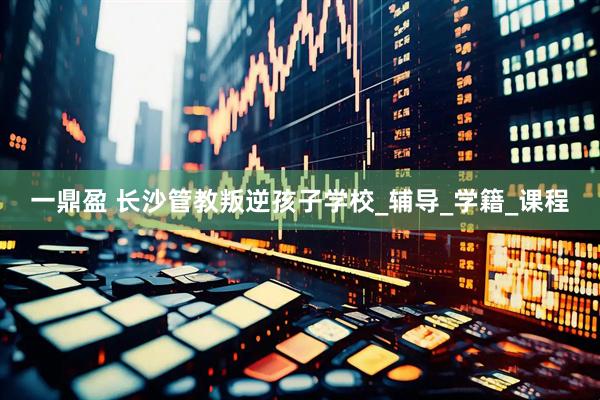 一鼎盈 长沙管教叛逆孩子学校_辅导_学籍_课程