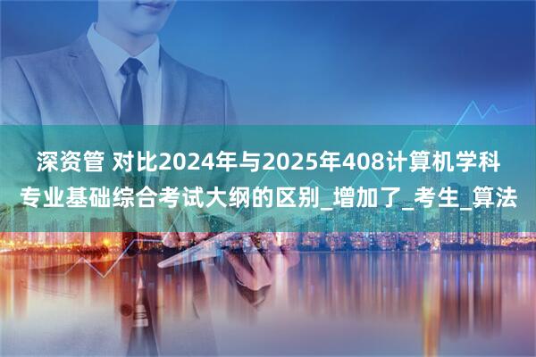 深资管 对比2024年与2025年408计算机学科专业基础综合考试大纲的区别_增加了_考生_算法