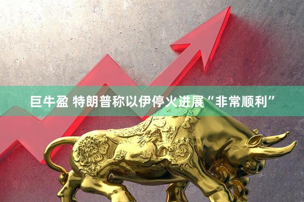 巨牛盈 特朗普称以伊停火进展“非常顺利”