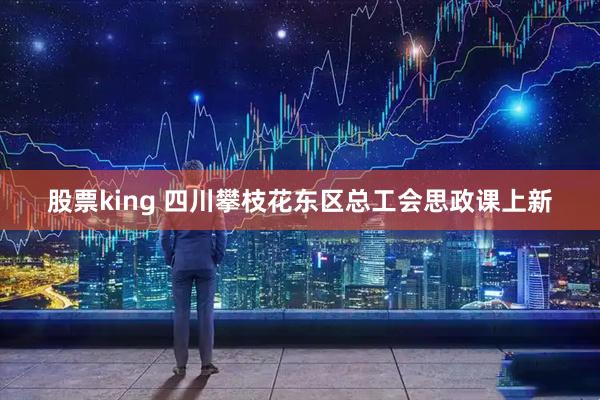 股票king 四川攀枝花东区总工会思政课上新