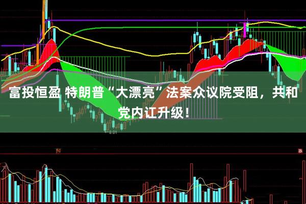 富投恒盈 特朗普“大漂亮”法案众议院受阻，共和党内讧升级！
