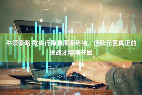 牛领策略 欧央行降息周期终结，但欧元区真正的挑战才刚刚开始