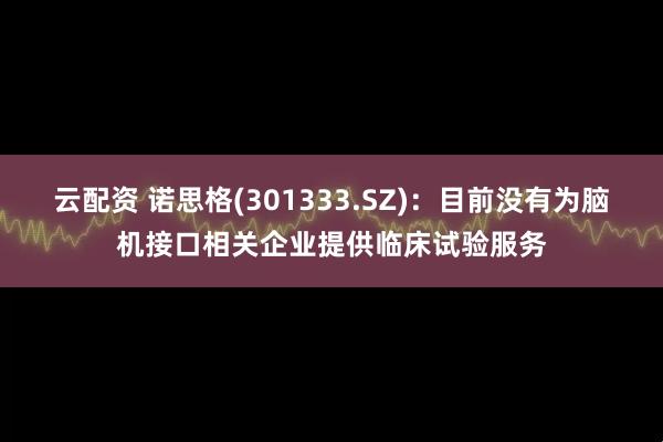 云配资 诺思格(301333.SZ)：目前没有为脑机接口相关企业提供临床试验服务