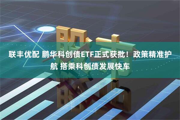 联丰优配 鹏华科创债ETF正式获批！政策精准护航 搭乘科创债发展快车