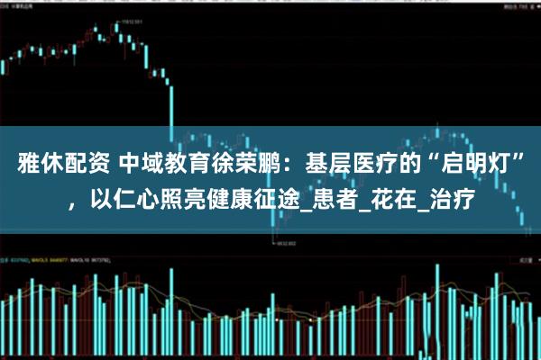雅休配资 中域教育徐荣鹏：基层医疗的“启明灯”，以仁心照亮健康征途_患者_花在_治疗