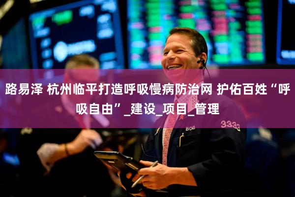 路易泽 杭州临平打造呼吸慢病防治网 护佑百姓“呼吸自由”_建设_项目_管理