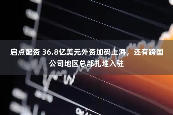 启点配资 36.8亿美元外资加码上海，还有跨国公司地区总部扎堆入驻