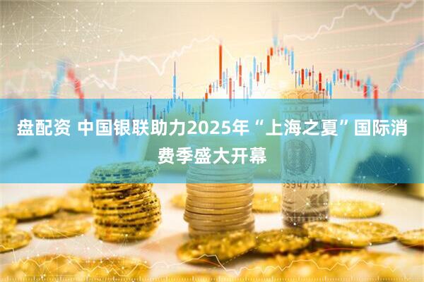 盘配资 中国银联助力2025年“上海之夏”国际消费季盛大开幕