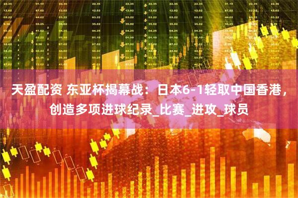 天盈配资 东亚杯揭幕战：日本6-1轻取中国香港，创造多项进球纪录_比赛_进攻_球员