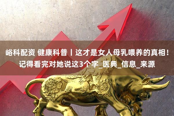 峪科配资 健康科普丨这才是女人母乳喂养的真相！记得看完对她说这3个字_医典_信息_来源