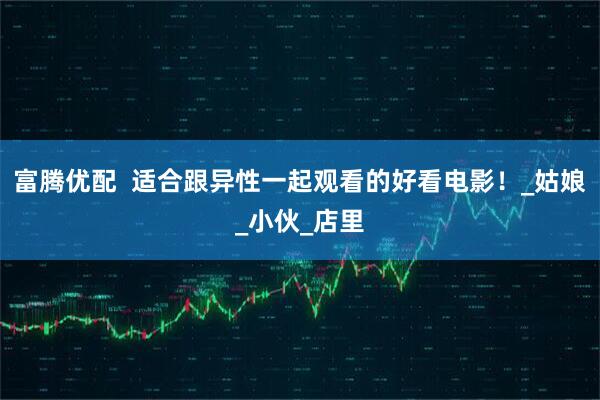 富腾优配  适合跟异性一起观看的好看电影！_姑娘_小伙_店里