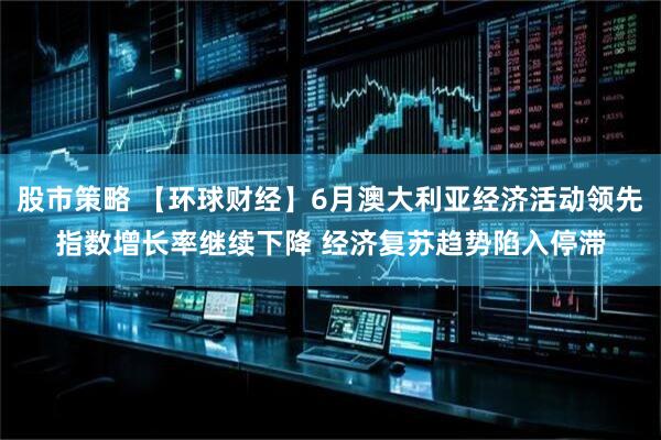 股市策略 【环球财经】6月澳大利亚经济活动领先指数增长率继续下降 经济复苏趋势陷入停滞