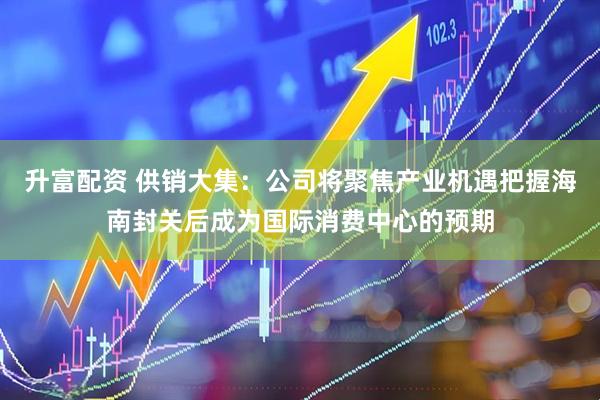 升富配资 供销大集：公司将聚焦产业机遇把握海南封关后成为国际消费中心的预期
