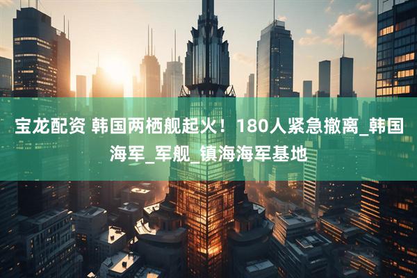 宝龙配资 韩国两栖舰起火！180人紧急撤离_韩国海军_军舰_镇海海军基地