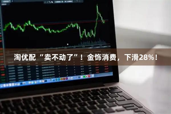 淘优配 “卖不动了”！金饰消费，下滑28%！