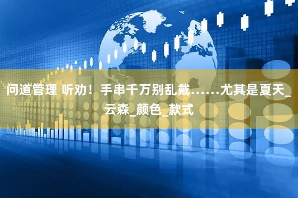 问道管理 听劝！手串千万别乱戴……尤其是夏天_云森_颜色_款式