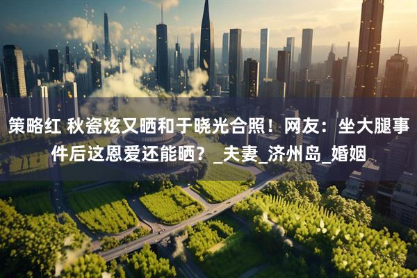 策略红 秋瓷炫又晒和于晓光合照！网友：坐大腿事件后这恩爱还能晒？_夫妻_济州岛_婚姻