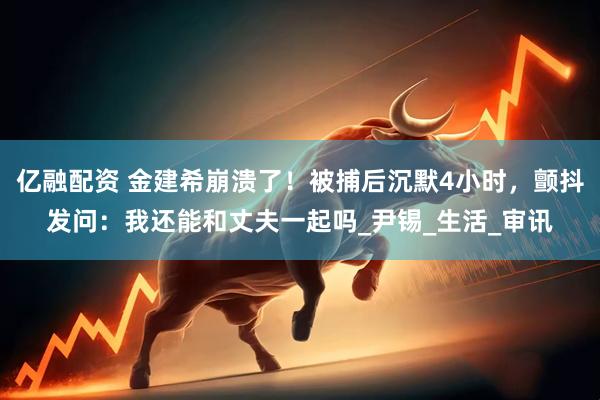 亿融配资 金建希崩溃了！被捕后沉默4小时，颤抖发问：我还能和丈夫一起吗_尹锡_生活_审讯