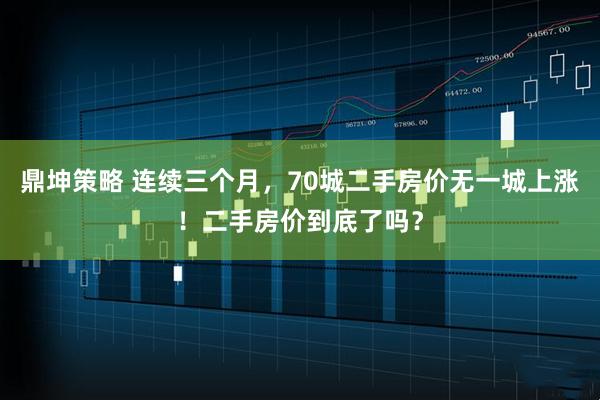 鼎坤策略 连续三个月，70城二手房价无一城上涨！二手房价到底了吗？