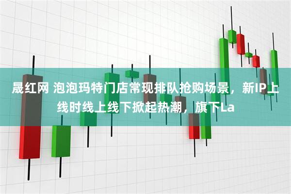 晟红网 泡泡玛特门店常现排队抢购场景，新IP上线时线上线下掀起热潮，旗下La