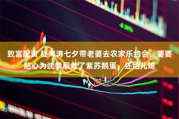 致富配资 杜海涛七夕带老婆去农家乐约会，婆婆贴心为沈梦辰煮了紫苏鹅蛋，还给儿媳
