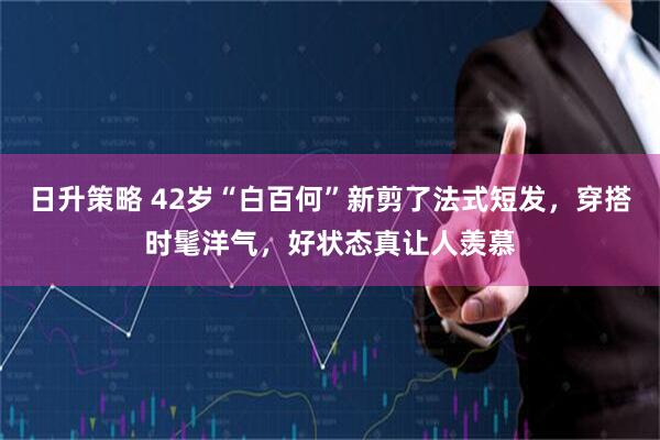 日升策略 42岁“白百何”新剪了法式短发，穿搭时髦洋气，好状态真让人羡慕